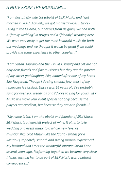 A NOTE FROM THE MUSICIANS...  “I am Kristof. My wife Lot (oboist of SiLK Music) and I got married in 2007. Actually, we got married twice! ...twice? Living in the LA area, but natives from Belgium, we had both a “family wedding” in Bruges and a “friendly” wedding here. We were very lucky to get the most beautiful music for both our weddings and we thought it would be great if we could provide the same experience to other couples...”  “I am Susan, soprano and the S in SiLK. Kristof and Lot are not only dear friends and fine musicians but they are the parents of my sweet goddaughter, Ella, named after one of my heros Ella Fitzgerald! Though I do sing smooth jazz, most of my repertoire is classical. Since I was 16 years old I’ve probably sung for over 200 weddings and I’d love to sing for yours. SiLK Music will make your event special not only because the players are excellent, but because they are also friends...”  “My name is Lot. I am the oboist and founder of SiLK Music. SiLK Music is a heartfelt project of mine. It aims to take wedding and event music to a whole new level of musicianship. SiLK Music - like the fabric - stands for a luxurious, topnotch, smooth and strong musical experience! My husband and I met the wonderful soprano Susan Kane several years ago. Performing together, we became very close friends. Inviting her to be part of SiLK Music was a natural consequence...“