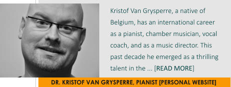 DR. KRISTOF VAN GRYSPERRE, PIANIST [PERSONAL WEBSITE] Kristof Van Grysperre, a native of Belgium, has an international career  as a pianist, chamber musician, vocal coach, and as a music director. This past decade he emerged as a thrilling talent in the ... [READ MORE]