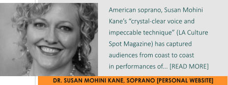 DR. SUSAN MOHINI KANE, SOPRANO [PERSONAL WEBSITE] American soprano, Susan Mohini Kane’s “crystal-clear voice and impeccable technique” (LA Culture Spot Magazine) has captured audiences from coast to coast  in performances of... [READ MORE]