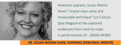 DR. SUSAN MOHINI KANE, SOPRANO [PERSONAL WEBSITE] American soprano, Susan Mohini Kane’s “crystal-clear voice and impeccable technique” (LA Culture Spot Magazine) has captured audiences from coast to coast  in performances of... [READ MORE]