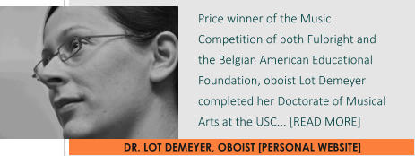 DR. LOT DEMEYER, OBOIST [PERSONAL WEBSITE] Price winner of the Music Competition of both Fulbright and the Belgian American Educational Foundation, oboist Lot Demeyer completed her Doctorate of Musical Arts at the USC... [READ MORE]