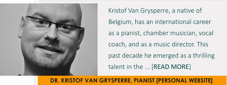 DR. KRISTOF VAN GRYSPERRE, PIANIST [PERSONAL WEBSITE] Kristof Van Grysperre, a native of Belgium, has an international career  as a pianist, chamber musician, vocal coach, and as a music director. This past decade he emerged as a thrilling talent in the ... [READ MORE]