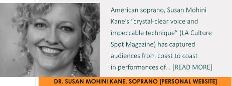 DR. SUSAN MOHINI KANE, SOPRANO [PERSONAL WEBSITE] American soprano, Susan Mohini Kane’s “crystal-clear voice and impeccable technique” (LA Culture Spot Magazine) has captured audiences from coast to coast  in performances of... [READ MORE]