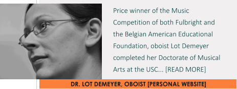 DR. LOT DEMEYER, OBOIST [PERSONAL WEBSITE] Price winner of the Music Competition of both Fulbright and the Belgian American Educational Foundation, oboist Lot Demeyer completed her Doctorate of Musical Arts at the USC... [READ MORE]