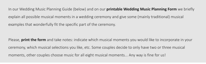 In our Wedding Music Planning Guide (below) and on our printable Wedding Music Planning Form we briefly explain all possible musical moments in a wedding ceremony and give some (mainly traditional) musical examples that wonderfully fit the specific part of the ceremony.   Please, print the form and take notes: indicate which musical moments you would like to incorporate in your ceremony, which musical selections you like, etc. Some couples decide to only have two or three musical moments, other couples choose music for all eight musical moments... Any way is fine for us!