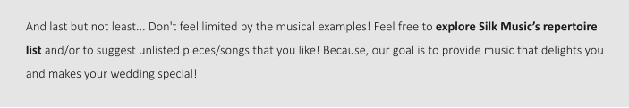 And last but not least... Don't feel limited by the musical examples! Feel free to explore Silk Music’s repertoire list and/or to suggest unlisted pieces/songs that you like! Because, our goal is to provide music that delights you and makes your wedding special!