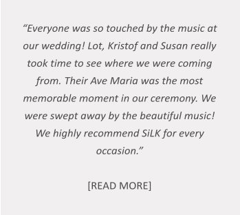 “Everyone was so touched by the music at our wedding! Lot, Kristof and Susan really took time to see where we were coming from. Their Ave Maria was the most memorable moment in our ceremony. We were swept away by the beautiful music! We highly recommend SiLK for every occasion.”   [READ MORE]