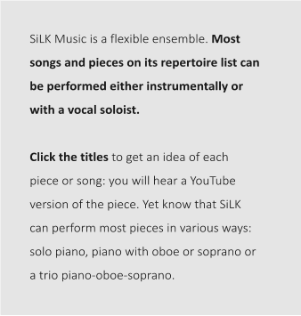 SiLK Music is a flexible ensemble. Most songs and pieces on its repertoire list can be performed either instrumentally or with a vocal soloist.   Click the titles to get an idea of each piece or song: you will hear a YouTube version of the piece. Yet know that SiLK can perform most pieces in various ways: solo piano, piano with oboe or soprano or a trio piano-oboe-soprano.