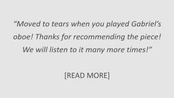 “Moved to tears when you played Gabriel’s  oboe! Thanks for recommending the piece!  We will listen to it many more times!”   [READ MORE]