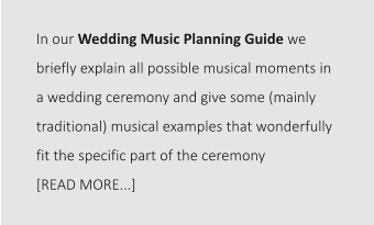 In our Wedding Music Planning Guide we briefly explain all possible musical moments in a wedding ceremony and give some (mainly traditional) musical examples that wonderfully fit the specific part of the ceremony  [READ MORE...]